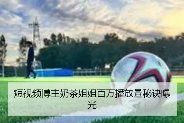 短视频博主奶茶姐姐百万播放量秘诀曝光