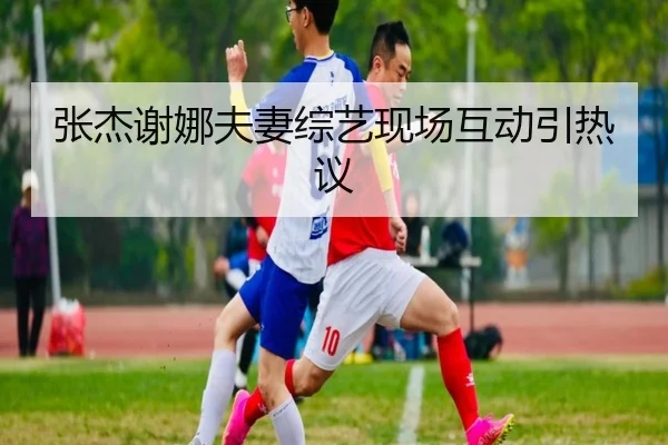 张杰谢娜夫妻综艺现场互动引热议